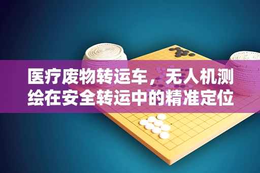 医疗废物转运车，无人机测绘在安全转运中的精准定位挑战