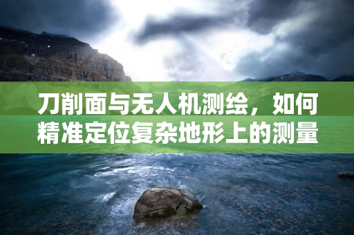 刀削面与无人机测绘，如何精准定位复杂地形上的测量点？