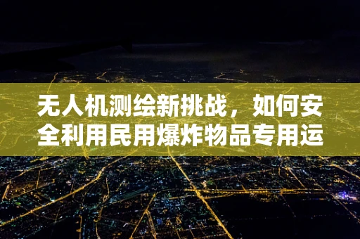 无人机测绘新挑战，如何安全利用民用爆炸物品专用运输车进行空中物流支持？