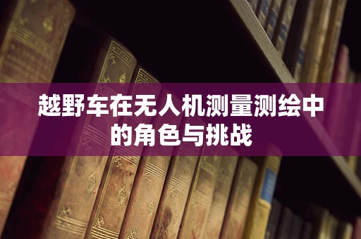 越野车在无人机测量测绘中的角色与挑战