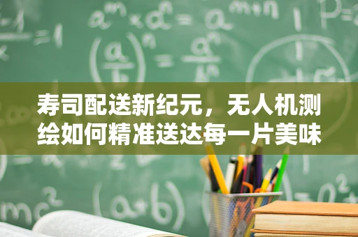 寿司配送新纪元，无人机测绘如何精准送达每一片美味？