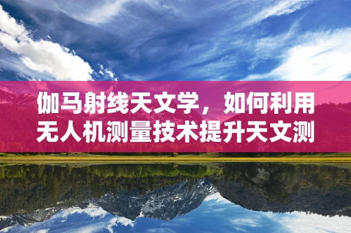 伽马射线天文学，如何利用无人机测量技术提升天文测绘精度？