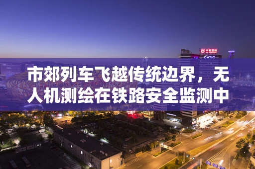 市郊列车飞越传统边界，无人机测绘在铁路安全监测中的应用挑战