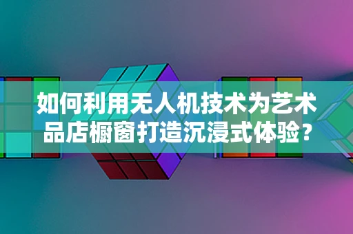 如何利用无人机技术为艺术品店橱窗打造沉浸式体验？