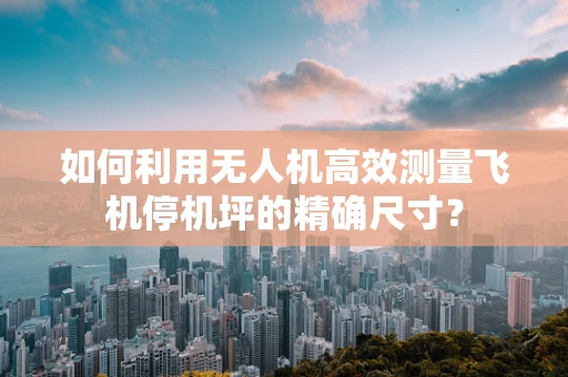 如何利用无人机高效测量飞机停机坪的精确尺寸？