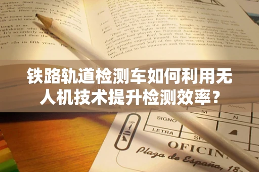 铁路轨道检测车如何利用无人机技术提升检测效率？