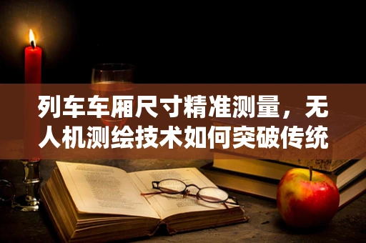 列车车厢尺寸精准测量，无人机测绘技术如何突破传统局限？