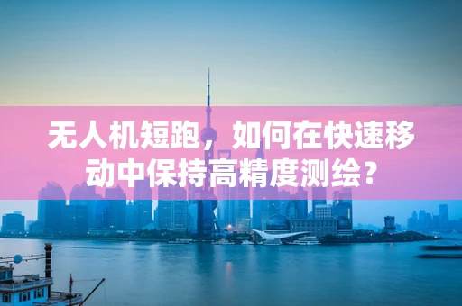 无人机短跑，如何在快速移动中保持高精度测绘？