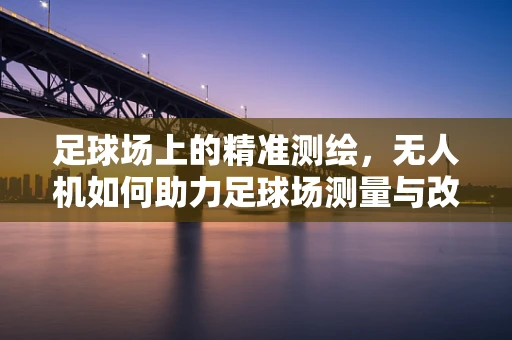 足球场上的精准测绘，无人机如何助力足球场测量与改造？