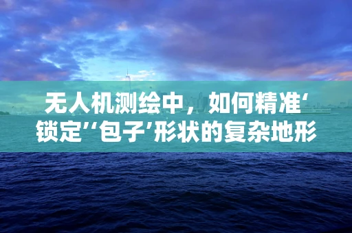 无人机测绘中，如何精准‘锁定’‘包子’形状的复杂地形？