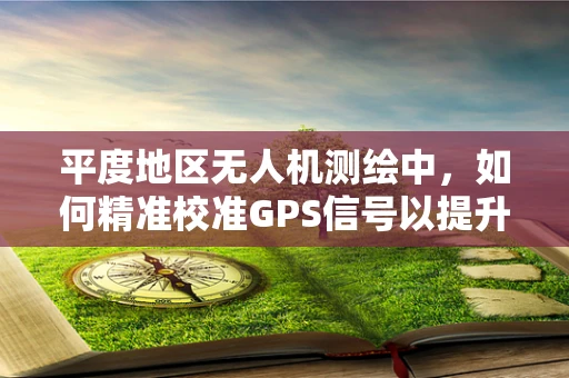 平度地区无人机测绘中，如何精准校准GPS信号以提升测量精度？