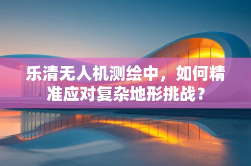 乐清无人机测绘中，如何精准应对复杂地形挑战？