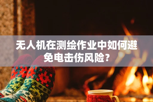 无人机在测绘作业中如何避免电击伤风险？