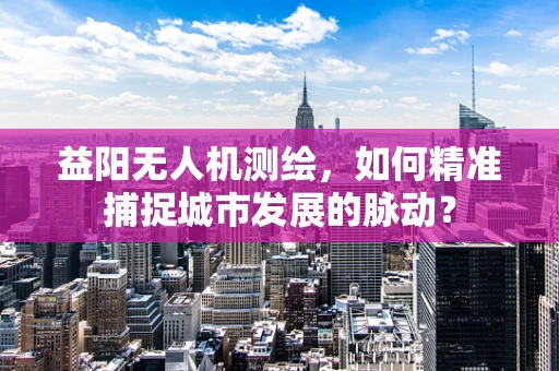 益阳无人机测绘，如何精准捕捉城市发展的脉动？