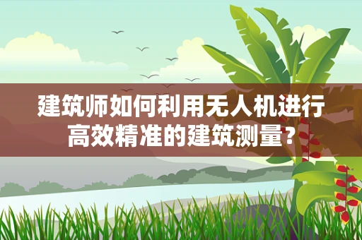 建筑师如何利用无人机进行高效精准的建筑测量？