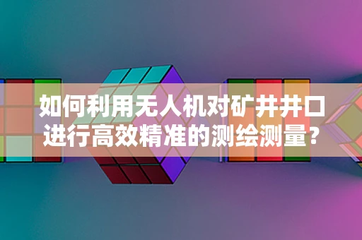 如何利用无人机对矿井井口进行高效精准的测绘测量？