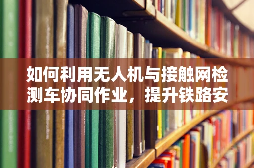 如何利用无人机与接触网检测车协同作业，提升铁路安全检测效率？