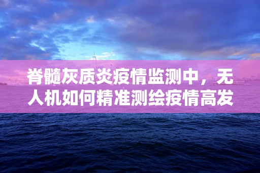 脊髓灰质炎疫情监测中，无人机如何精准测绘疫情高发区？