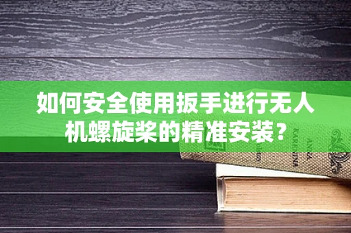 如何安全使用扳手进行无人机螺旋桨的精准安装？