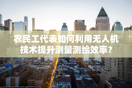 农民工代表如何利用无人机技术提升测量测绘效率？