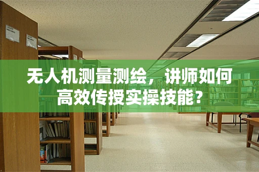 无人机测量测绘，讲师如何高效传授实操技能？