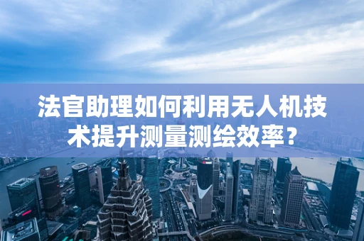 法官助理如何利用无人机技术提升测量测绘效率？