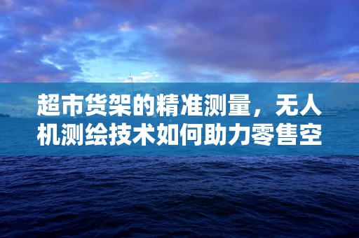 超市货架的精准测量，无人机测绘技术如何助力零售空间优化？