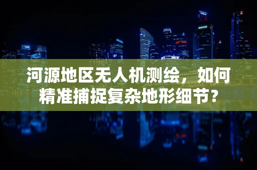 河源地区无人机测绘，如何精准捕捉复杂地形细节？