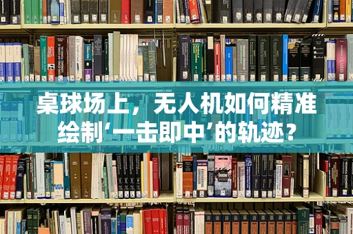 桌球场上，无人机如何精准绘制‘一击即中’的轨迹？