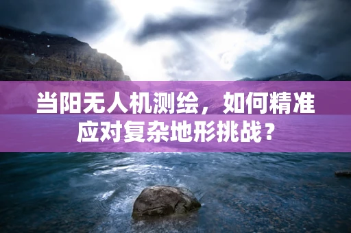 当阳无人机测绘，如何精准应对复杂地形挑战？