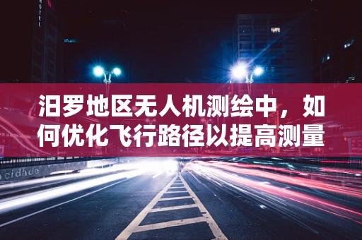 汨罗地区无人机测绘中，如何优化飞行路径以提高测量精度？