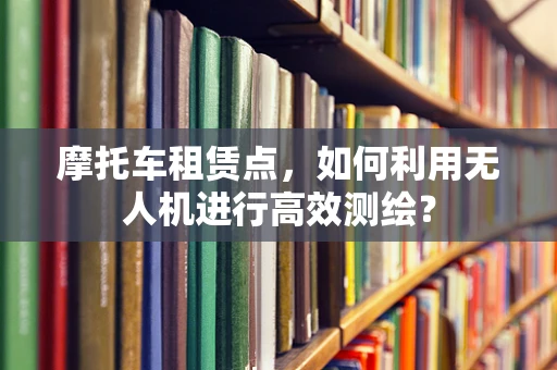 摩托车租赁点，如何利用无人机进行高效测绘？