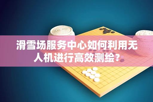 滑雪场服务中心如何利用无人机进行高效测绘？