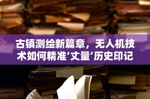 古镇测绘新篇章，无人机技术如何精准‘丈量’历史印记？