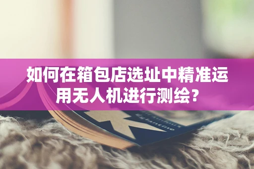 如何在箱包店选址中精准运用无人机进行测绘？