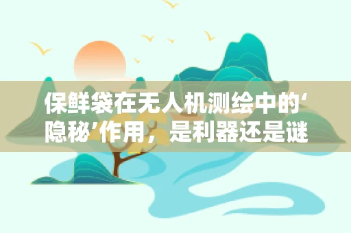 保鲜袋在无人机测绘中的‘隐秘’作用，是利器还是谜团？