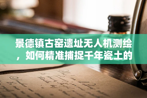 景德镇古窑遗址无人机测绘，如何精准捕捉千年瓷土的细腻纹理？