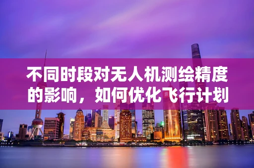 不同时段对无人机测绘精度的影响，如何优化飞行计划？