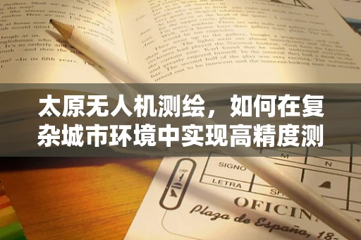 太原无人机测绘，如何在复杂城市环境中实现高精度测量？