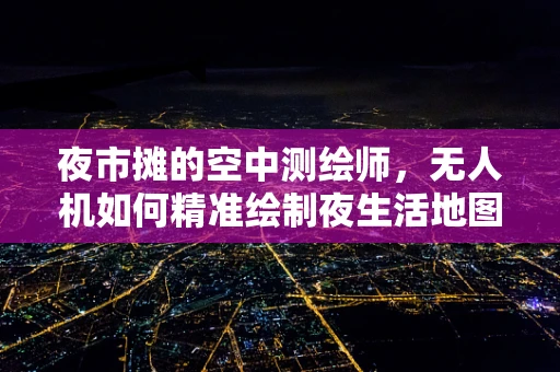 夜市摊的空中测绘师，无人机如何精准绘制夜生活地图？