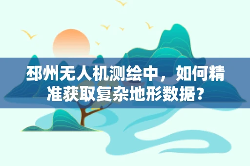 邳州无人机测绘中，如何精准获取复杂地形数据？