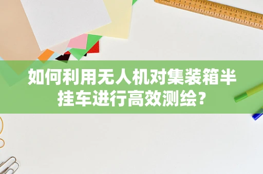 如何利用无人机对集装箱半挂车进行高效测绘？