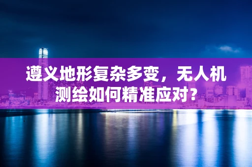 遵义地形复杂多变，无人机测绘如何精准应对？