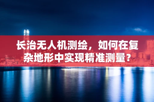 长治无人机测绘，如何在复杂地形中实现精准测量？