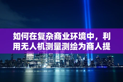 如何在复杂商业环境中，利用无人机测量测绘为商人提供精准决策支持？