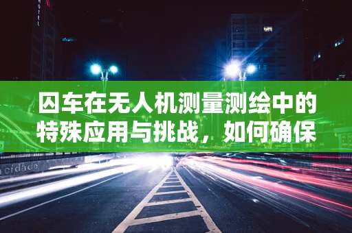 囚车在无人机测量测绘中的特殊应用与挑战，如何确保数据安全与隐私保护？