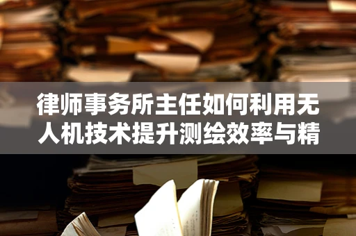 律师事务所主任如何利用无人机技术提升测绘效率与精度？