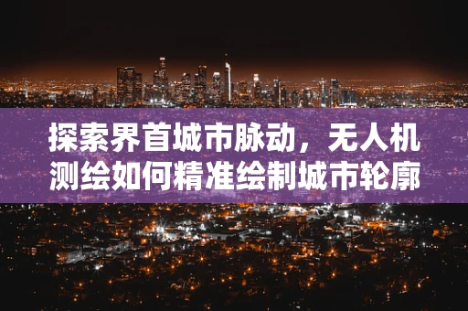 探索界首城市脉动，无人机测绘如何精准绘制城市轮廓？