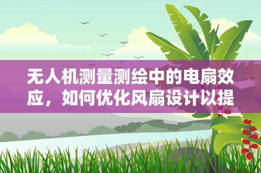 无人机测量测绘中的电扇效应，如何优化风扇设计以提升飞行稳定性？