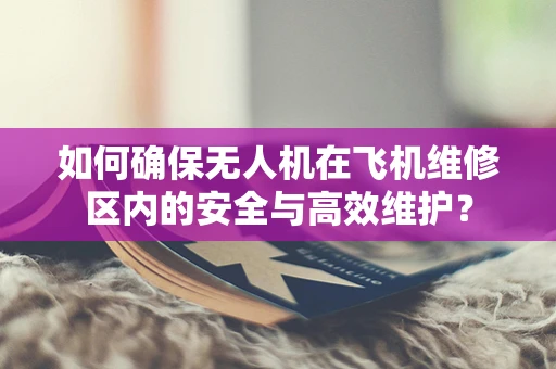 如何确保无人机在飞机维修区内的安全与高效维护？